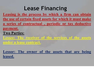 Lease Financing
Leasing is the process by which a firm can obtain
the use of certain fixed assets for which it must make
a series of contractual , periodic or tax deductive
payment.
Two Parties:
Lessee: The receiver of the services of the assets
under a lease contract.
Lessor: The owner of the assets that are being
leased.
 