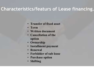 Characteristics/featurs of Lease financing.
• Transfer of fixed asset
• Term
• Written document
• Cancellation of the
option
• Ownership
• Installment payment
• Renewal
• Forbidder of sub lease
• Purchase option
• Shifting
 