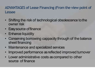 ADVANTAGES of Lease Financing (From the view point of
Lessee
• Shifting the risk of technological obsolescence tothe
owner risk
• Easysource offinance
• Enhance liquidity
• Conserving borrowing cappacity through of the balance
sheet financing
• Maintenance and specialized services
• Improved performance asreflected improved turnover
• Lower administrative costs ascompared to other
source of finance
 