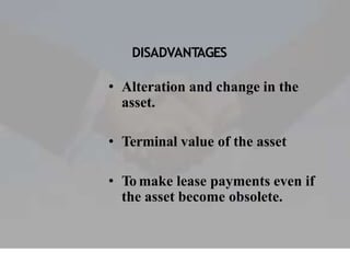DISADVANTAGES
• Alteration and change in the
asset.
• Terminal value of the asset
• To make lease payments even if
the asset become obsolete.
 