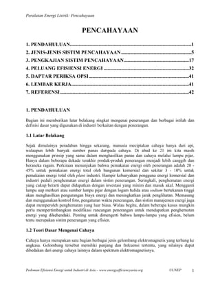 Peralatan Energi Listrik: Pencahayaan


                                      PENCAHAYAAN
1. PENDAHULUAN.................................................................................................1
2. JENIS-JENIS SISTIM PENCAHAYAAN ........................................................5
3. PENGKAJIAN SISTIM PENCAHAYAAN....................................................17
4. PELUANG EFISIENSI ENERGI ....................................................................32
5. DAPTAR PERIKSA OPSI................................................................................41
6. LEMBAR KERJA..............................................................................................41
7. REFERENSI.......................................................................................................42


1. PENDAHULUAN
Bagian ini memberikan latar belakang singkat mengenai penerangan dan berbagai istilah dan
definisi dasar yang digunakan di industri berkaitan dengan penerangan.

1.1 Latar Belakang

Sejak dimulainya peradaban hingga sekarang, manusia meciptakan cahaya hanya dari api,
walaupun lebih banyak sumber panas daripada cahaya. Di abad ke 21 ini kita masih
menggunakan prinsip yang sama dalam menghasilkan panas dan cahaya melalui lampu pijar.
Hanya dalam beberapa dekade terakhir produk-produk penerangan menjadi lebih canggih dan
beraneka ragam. Perkiraan menunjukan bahwa pemakaian energi oleh penerangan adalah 20 -
45% untuk pemakaian energi total oleh bangunan komersial dan sekitar 3 - 10% untuk
pemakaian energi total oleh plant industri. Hampir kebanyakan pengguna energi komersial dan
industri peduli penghematan energi dalam sistim penerangan. Seringkali, penghematan energi
yang cukup berarti dapat didapatkan dengan investasi yang minim dan masuk akal. Mengganti
lampu uap merkuri atau sumber lampu pijar dengan logam halida atau sodium bertekanan tinggi
akan menghasilkan pengurangan biaya energi dan meningkatkan jarak penglihatan. Memasang
dan menggunakan kontrol foto, pengaturan waktu penerangan, dan sistim manajemen energi juga
dapat memperoleh penghematan yang luar biasa. Walau begitu, dalam beberapa kasus mungkin
perlu mempertimbangkan modifikasi rancangan penerangan untuk mendapatkan penghematan
energi yang dikehendaki. Penting untuk dimengerti bahwa lampu-lampu yang efisien, belum
tentu merupakan sistim penerangan yang efisien.

1.2 Teori Dasar Mengenai Cahaya

Cahaya hanya merupakan satu bagian berbagai jenis gelombang elektromagnetis yang terbang ke
angkasa. Gelombang tersebut memiliki panjang dan frekuensi tertentu, yang nilainya dapat
dibedakan dari energi cahaya lainnya dalam spektrum elektromagnetisnya.



Pedoman Efisiensi Energi untuk Industri di Asia – www.energyefficiencyasia.org                     ©UNEP           1
 