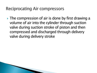  The compression of air is done by first drawing a
volume of air into the cylinder through suction
valve during suction stroke of piston and then
compressed and discharged through delivery
valve during delivery stroke
 