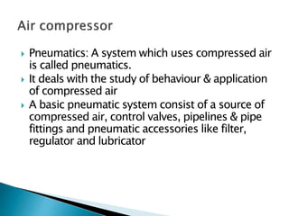  Pneumatics: A system which uses compressed air
is called pneumatics.
 It deals with the study of behaviour & application
of compressed air
 A basic pneumatic system consist of a source of
compressed air, control valves, pipelines & pipe
fittings and pneumatic accessories like filter,
regulator and lubricator
 