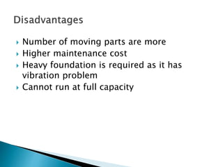  Number of moving parts are more
 Higher maintenance cost
 Heavy foundation is required as it has
vibration problem
 Cannot run at full capacity
 