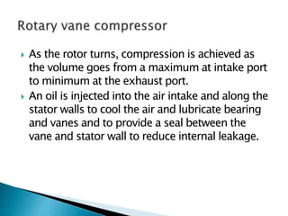  As the rotor turns, compression is achieved as
the volume goes from a maximum at intake port
to minimum at the exhaust port.
 An oil is injected into the air intake and along the
stator walls to cool the air and lubricate bearing
and vanes and to provide a seal between the
vane and stator wall to reduce internal leakage.
 