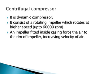  It is dynamic compressor.
 It consist of a rotating impeller which rotates at
higher speed (upto 60000 rpm)
 An impeller fitted inside casing force the air to
the rim of impeller, increasing velocity of air.
 