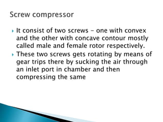  It consist of two screws - one with convex
and the other with concave contour mostly
called male and female rotor respectively.
 These two screws gets rotating by means of
gear trips there by sucking the air through
an inlet port in chamber and then
compressing the same
 