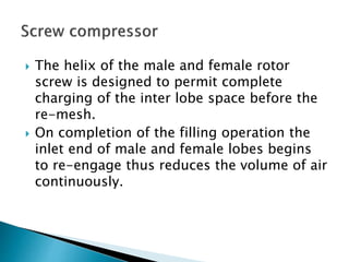  The helix of the male and female rotor
screw is designed to permit complete
charging of the inter lobe space before the
re-mesh.
 On completion of the filling operation the
inlet end of male and female lobes begins
to re-engage thus reduces the volume of air
continuously.
 