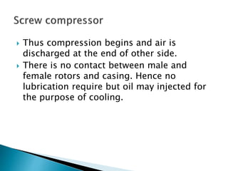  Thus compression begins and air is
discharged at the end of other side.
 There is no contact between male and
female rotors and casing. Hence no
lubrication require but oil may injected for
the purpose of cooling.
 