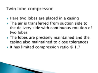  Here two lobes are placed in a casing
 The air is transferred from suction side to
the delivery side with continuous rotation of
two lobes
 The lobes are precisely maintained and the
casing also maintained to close tolerances
 It has limited compression ratio @ 1.7
 