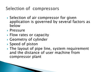  Selection of air compressor for given
application is governed by several factors as
below
 Pressure
 Flow rates or capacity
 Geometry of cylinder
 Speed of piston
 The layout of pipe line, system requirement
and the distance of user machine from
compressor plant
 