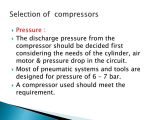 Pressure :
 The discharge pressure from the
compressor should be decided first
considering the needs of the cylinder, air
motor & pressure drop in the circuit.
 Most of pneumatic systems and tools are
designed for pressure of 6 – 7 bar.
 A compressor used should meet the
requirement.
 