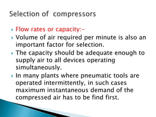  Flow rates or capacity:-
 Volume of air required per minute is also an
important factor for selection.
 The capacity should be adequate enough to
supply air to all devices operating
simultaneously.
 In many plants where pneumatic tools are
operated intermittently, in such cases
maximum instantaneous demand of the
compressed air has to be find first.
 