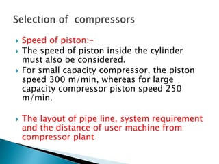  Speed of piston:-
 The speed of piston inside the cylinder
must also be considered.
 For small capacity compressor, the piston
speed 300 m/min, whereas for large
capacity compressor piston speed 250
m/min.
 The layout of pipe line, system requirement
and the distance of user machine from
compressor plant
 