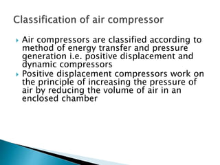  Air compressors are classified according to
method of energy transfer and pressure
generation i.e. positive displacement and
dynamic compressors
 Positive displacement compressors work on
the principle of increasing the pressure of
air by reducing the volume of air in an
enclosed chamber
 