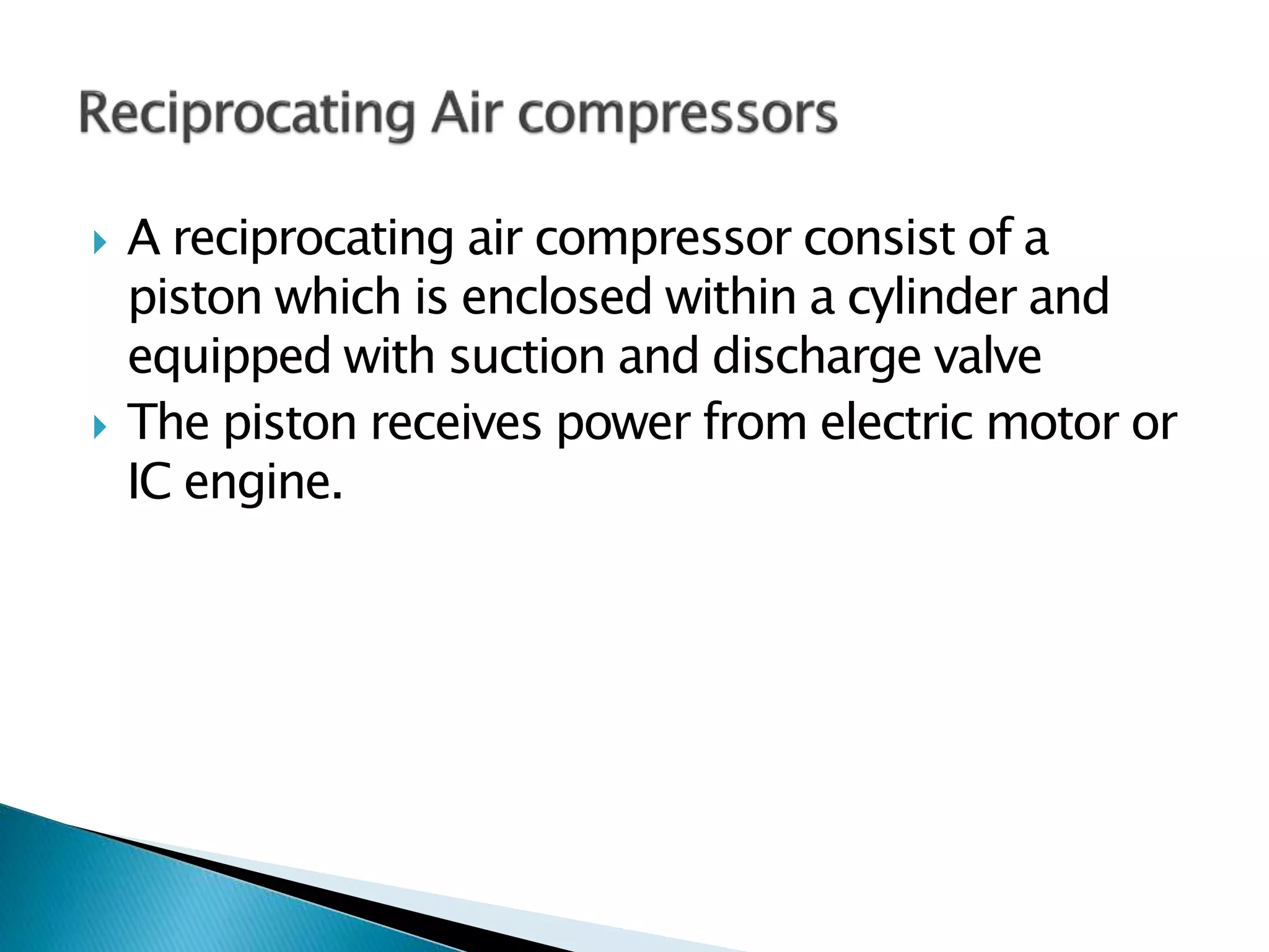  A reciprocating air compressor consist of a
piston which is enclosed within a cylinder and
equipped with suction and discharge valve
 The piston receives power from electric motor or
IC engine.
 