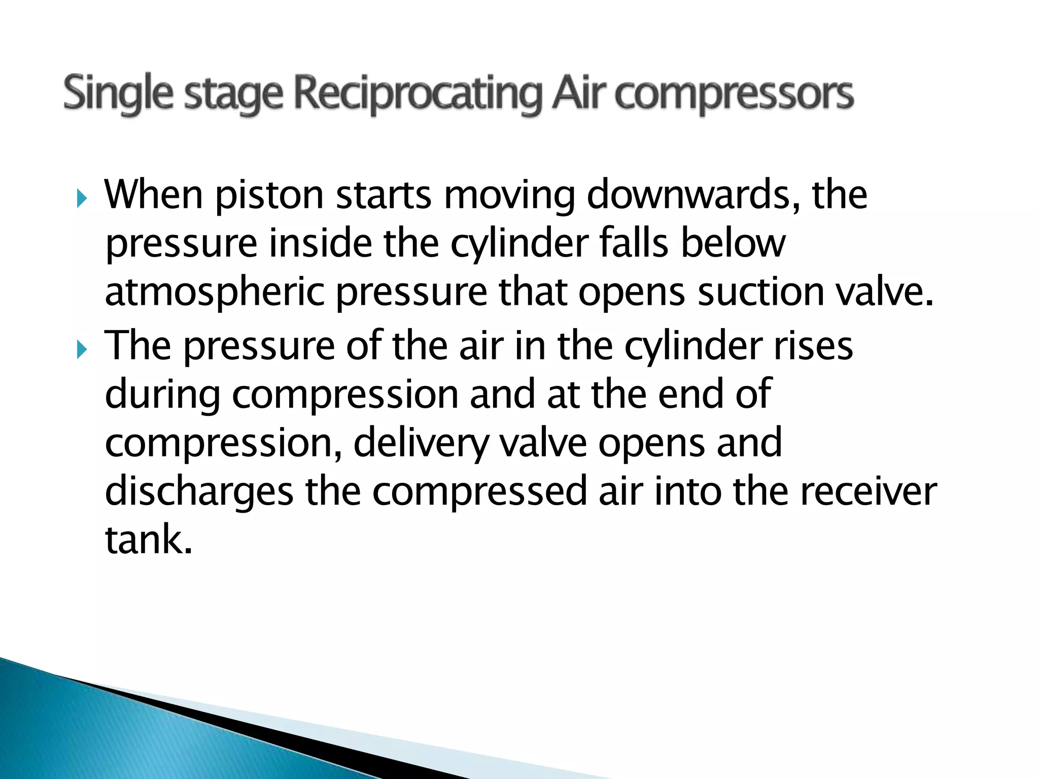  When piston starts moving downwards, the
pressure inside the cylinder falls below
atmospheric pressure that opens suction valve.
 The pressure of the air in the cylinder rises
during compression and at the end of
compression, delivery valve opens and
discharges the compressed air into the receiver
tank.
 
