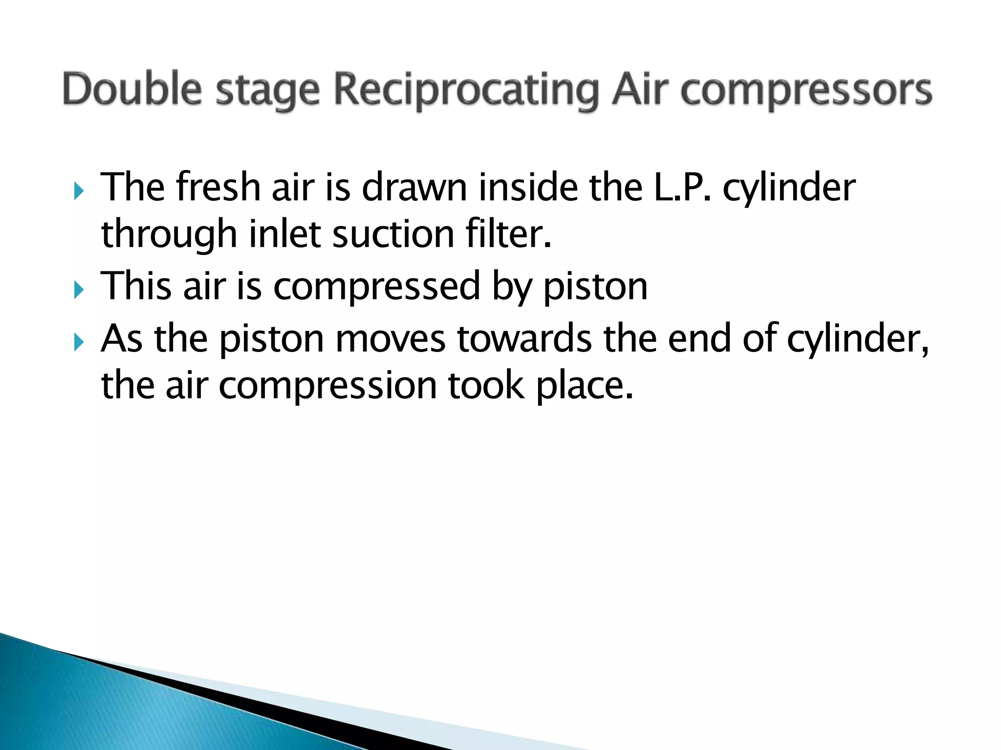  The fresh air is drawn inside the L.P. cylinder
through inlet suction filter.
 This air is compressed by piston
 As the piston moves towards the end of cylinder,
the air compression took place.
 