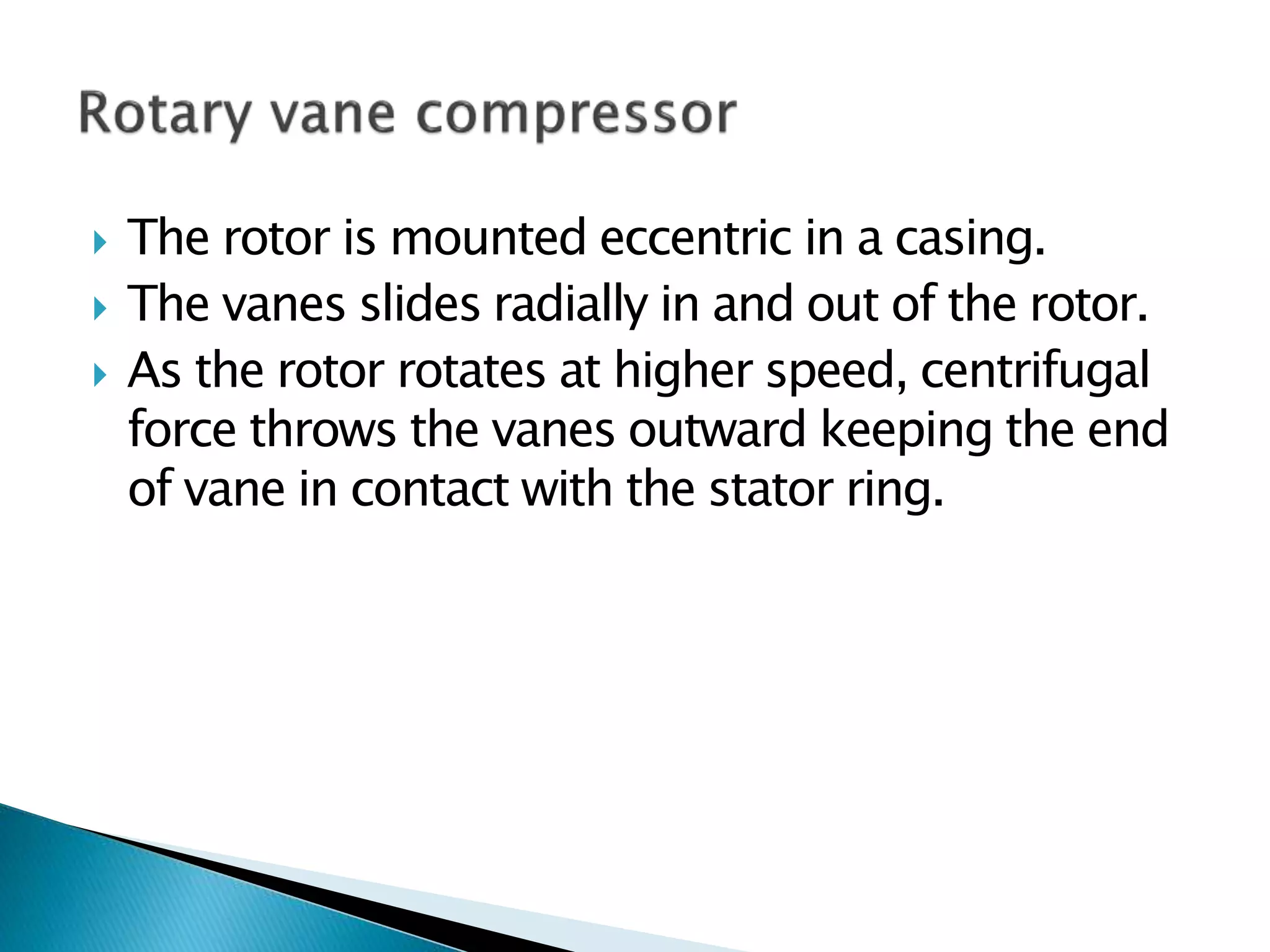  The rotor is mounted eccentric in a casing.
 The vanes slides radially in and out of the rotor.
 As the rotor rotates at higher speed, centrifugal
force throws the vanes outward keeping the end
of vane in contact with the stator ring.
 