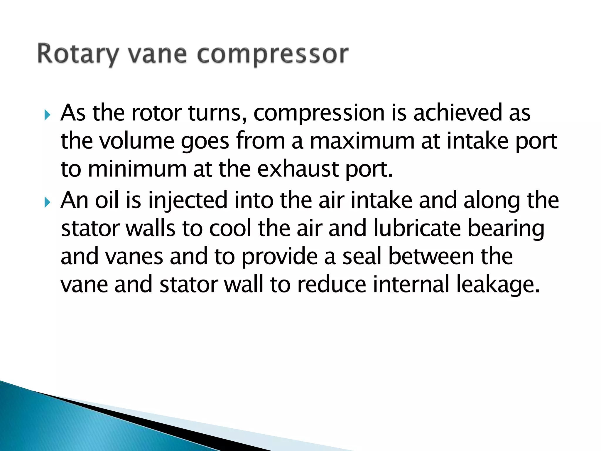  As the rotor turns, compression is achieved as
the volume goes from a maximum at intake port
to minimum at the exhaust port.
 An oil is injected into the air intake and along the
stator walls to cool the air and lubricate bearing
and vanes and to provide a seal between the
vane and stator wall to reduce internal leakage.
 
