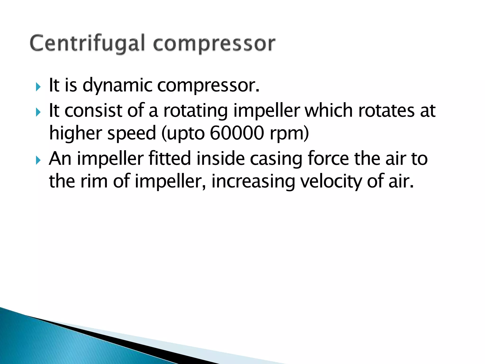  It is dynamic compressor.
 It consist of a rotating impeller which rotates at
higher speed (upto 60000 rpm)
 An impeller fitted inside casing force the air to
the rim of impeller, increasing velocity of air.
 