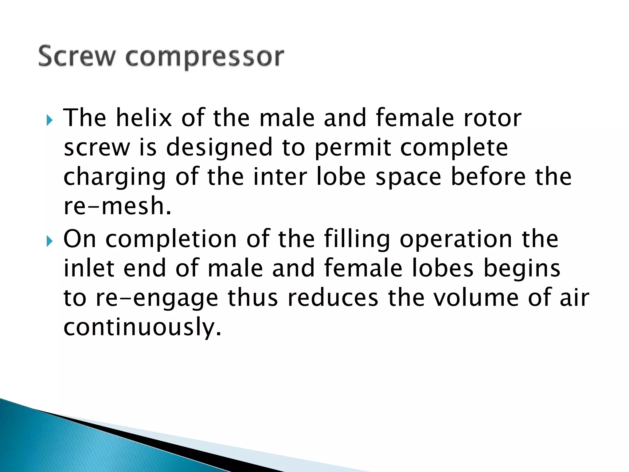  The helix of the male and female rotor
screw is designed to permit complete
charging of the inter lobe space before the
re-mesh.
 On completion of the filling operation the
inlet end of male and female lobes begins
to re-engage thus reduces the volume of air
continuously.
 