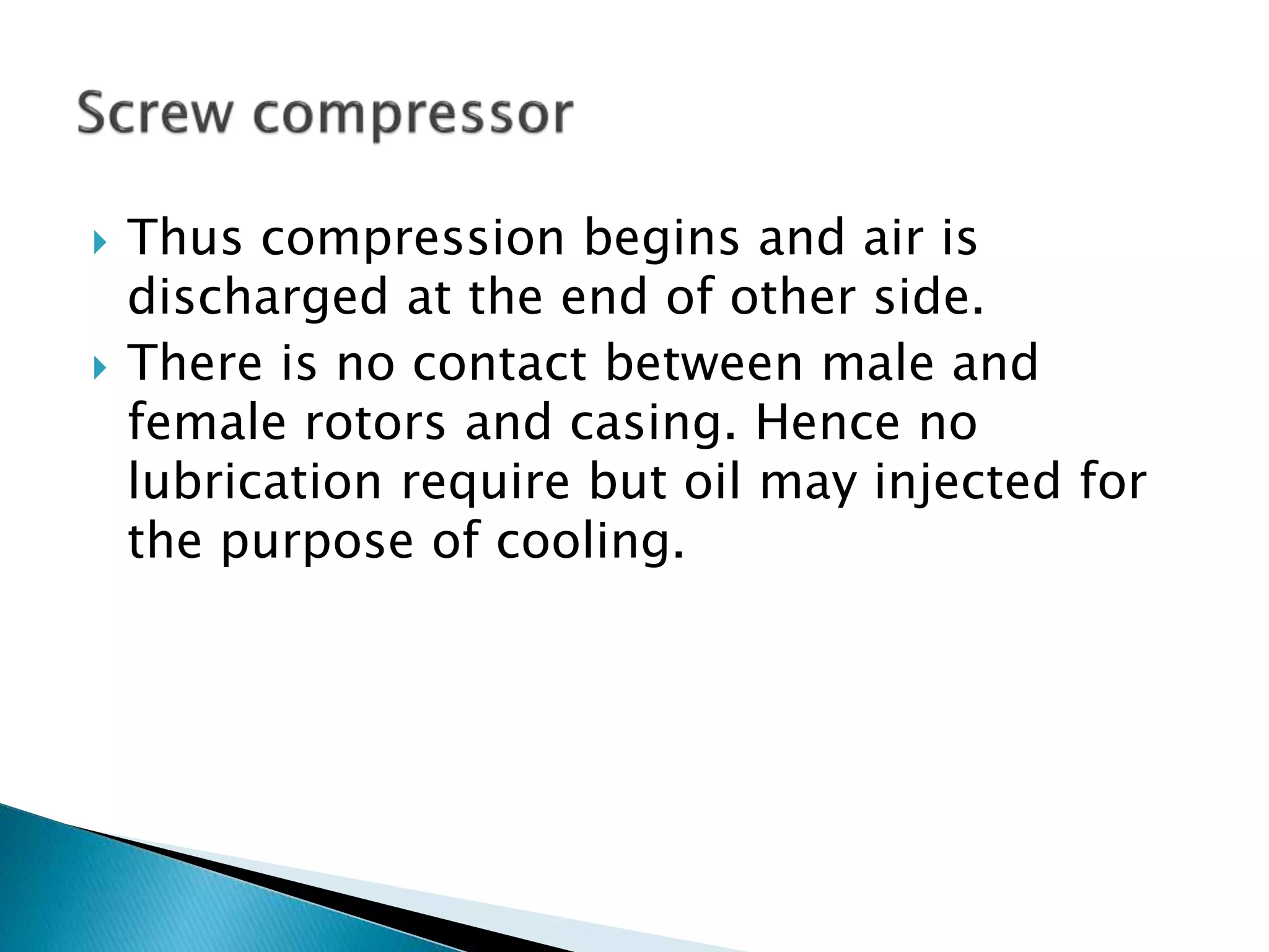  Thus compression begins and air is
discharged at the end of other side.
 There is no contact between male and
female rotors and casing. Hence no
lubrication require but oil may injected for
the purpose of cooling.
 