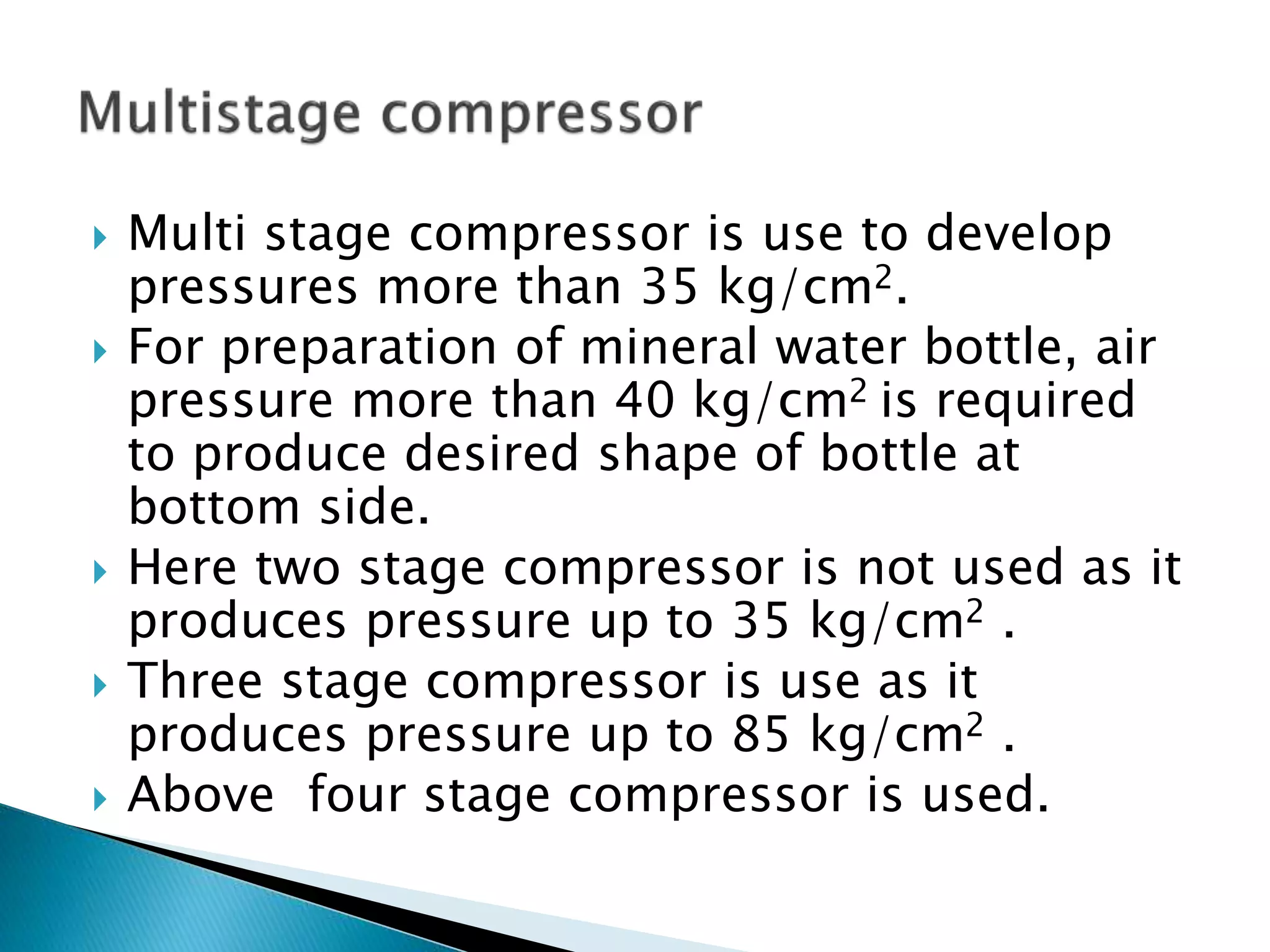 Multi stage compressor is use to develop
pressures more than 35 kg/cm2.
 For preparation of mineral water bottle, air
pressure more than 40 kg/cm2 is required
to produce desired shape of bottle at
bottom side.
 Here two stage compressor is not used as it
produces pressure up to 35 kg/cm2 .
 Three stage compressor is use as it
produces pressure up to 85 kg/cm2 .
 Above four stage compressor is used.
 