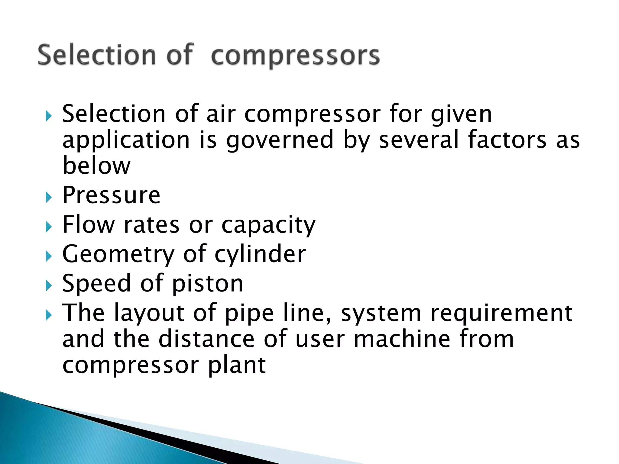  Selection of air compressor for given
application is governed by several factors as
below
 Pressure
 Flow rates or capacity
 Geometry of cylinder
 Speed of piston
 The layout of pipe line, system requirement
and the distance of user machine from
compressor plant
 