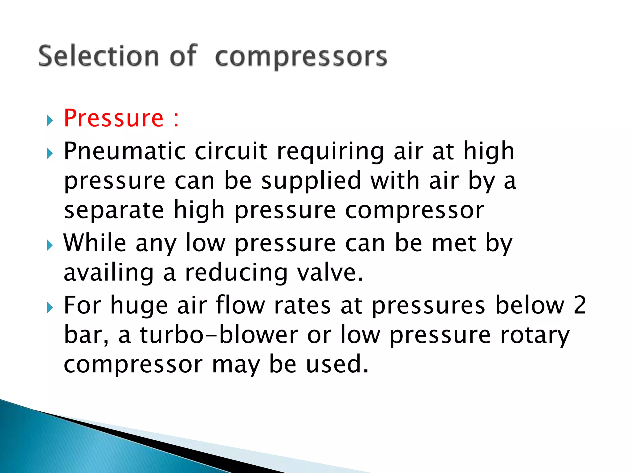  Pressure :
 Pneumatic circuit requiring air at high
pressure can be supplied with air by a
separate high pressure compressor
 While any low pressure can be met by
availing a reducing valve.
 For huge air flow rates at pressures below 2
bar, a turbo-blower or low pressure rotary
compressor may be used.
 