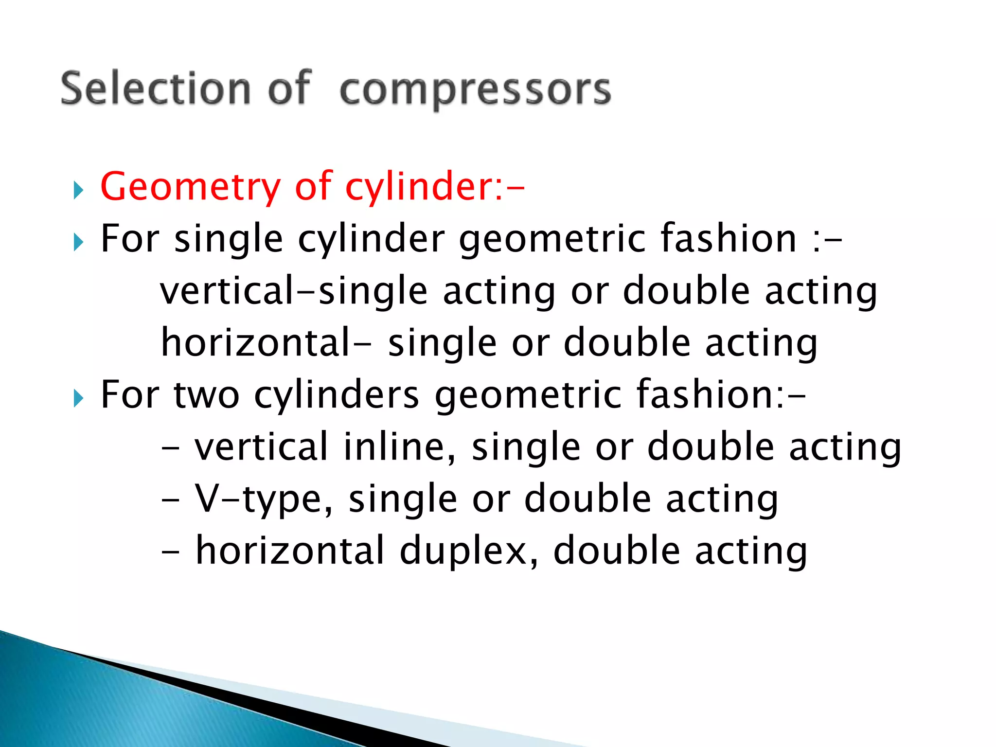  Geometry of cylinder:-
 For single cylinder geometric fashion :-
vertical-single acting or double acting
horizontal- single or double acting
 For two cylinders geometric fashion:-
- vertical inline, single or double acting
- V-type, single or double acting
- horizontal duplex, double acting
 