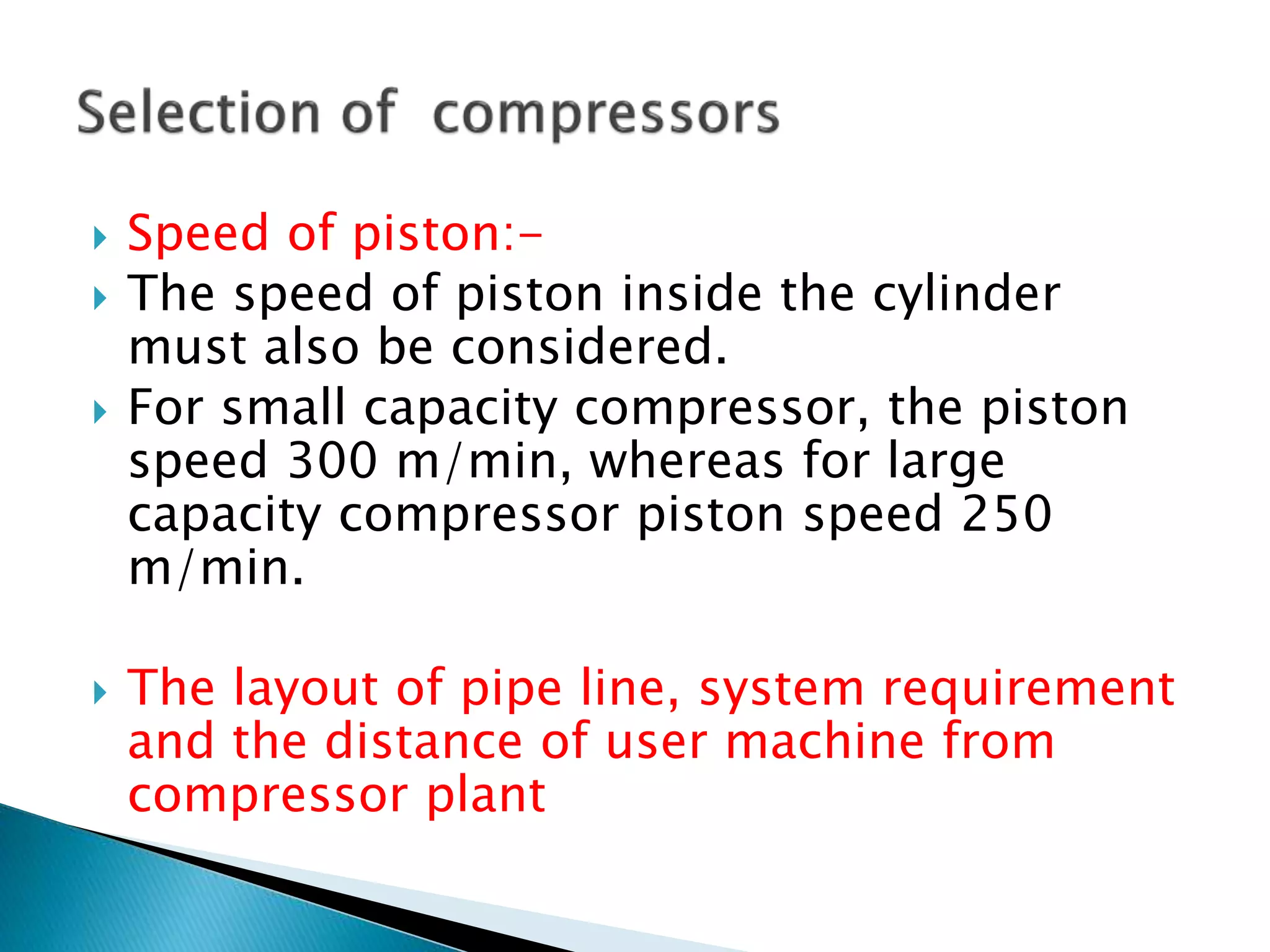  Speed of piston:-
 The speed of piston inside the cylinder
must also be considered.
 For small capacity compressor, the piston
speed 300 m/min, whereas for large
capacity compressor piston speed 250
m/min.
 The layout of pipe line, system requirement
and the distance of user machine from
compressor plant
 