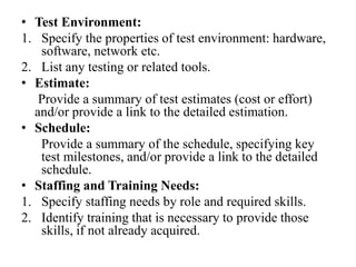 • Test Environment:
1. Specify the properties of test environment: hardware,
software, network etc.
2. List any testing or related tools.
• Estimate:
Provide a summary of test estimates (cost or effort)
and/or provide a link to the detailed estimation.
• Schedule:
Provide a summary of the schedule, specifying key
test milestones, and/or provide a link to the detailed
schedule.
• Staffing and Training Needs:
1. Specify staffing needs by role and required skills.
2. Identify training that is necessary to provide those
skills, if not already acquired.
 