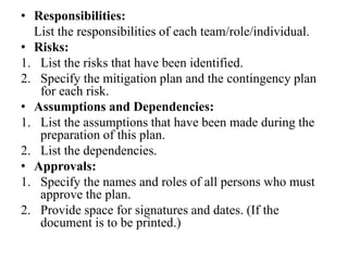 • Responsibilities:
List the responsibilities of each team/role/individual.
• Risks:
1. List the risks that have been identified.
2. Specify the mitigation plan and the contingency plan
for each risk.
• Assumptions and Dependencies:
1. List the assumptions that have been made during the
preparation of this plan.
2. List the dependencies.
• Approvals:
1. Specify the names and roles of all persons who must
approve the plan.
2. Provide space for signatures and dates. (If the
document is to be printed.)
 
