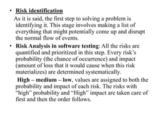 • Risk identification
As it is said, the first step to solving a problem is
identifying it. This stage involves making a list of
everything that might potentially come up and disrupt
the normal flow of events.
• Risk Analysis in software testing: All the risks are
quantified and prioritized in this step. Every risk’s
probability (the chance of occurrence) and impact
(amount of loss that it would cause when this risk
materializes) are determined systematically.
High – medium – low, values are assigned to both the
probability and impact of each risk. The risks with
“high” probability and “High” impact are taken care of
first and then the order follows.
 