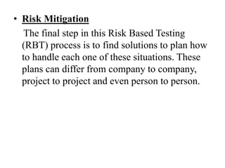 • Risk Mitigation
The final step in this Risk Based Testing
(RBT) process is to find solutions to plan how
to handle each one of these situations. These
plans can differ from company to company,
project to project and even person to person.
 