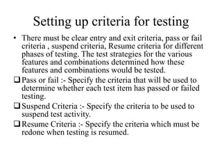 Setting up criteria for testing
• There must be clear entry and exit criteria, pass or fail
criteria , suspend criteria, Resume criteria for different
phases of testing. The test strategies for the various
features and combinations determined how these
features and combinations would be tested.
Pass or fail :- Specify the criteria that will be used to
determine whether each test item has passed or failed
testing.
Suspend Criteria :- Specify the criteria to be used to
suspend test activity.
Resume Criteria :- Specify the criteria which must be
redone when testing is resumed.
 