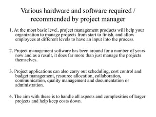Various hardware and software required /
recommended by project manager
1. At the most basic level, project management products will help your
organization to manage projects from start to finish, and allow
employees at different levels to have an input into the process.
2. Project management software has been around for a number of years
now and as a result, it does far more than just manage the projects
themselves.
3. Project applications can also carry out scheduling, cost control and
budget management, resource allocation, collaboration,
communication, quality management and documentation or
administration.
4. The aim with these is to handle all aspects and complexities of larger
projects and help keep costs down.
 