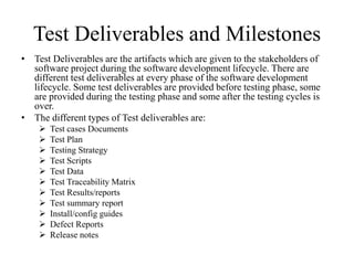 Test Deliverables and Milestones
• Test Deliverables are the artifacts which are given to the stakeholders of
software project during the software development lifecycle. There are
different test deliverables at every phase of the software development
lifecycle. Some test deliverables are provided before testing phase, some
are provided during the testing phase and some after the testing cycles is
over.
• The different types of Test deliverables are:
 Test cases Documents
 Test Plan
 Testing Strategy
 Test Scripts
 Test Data
 Test Traceability Matrix
 Test Results/reports
 Test summary report
 Install/config guides
 Defect Reports
 Release notes
 