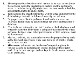 1. The test plan describes the overall method to be used to verify that
the software meets the product specification and the customer's
needs. It includes the quality objectives, resource needs, schedules,
assignments, methods, and so forth.
2. Test cases list the specific items that will be tested and describe the
detailed steps that will be followed to verify the software.
3. Bug reports describe the problems found as the test cases are
followed. These could be done on paper but are often tracked in a
database.
4. Test tools and automation are listed and described which are used
to test the software. If the team is using automated methods to test
software, the tools used, either purchased or written in-house, must
be documented.
5. Metrics, statistics, and summaries convey the progress being made
as the test work progresses. They take the form of graphs, charts,
and written reports.
• Milestones: milestones are the dates of completion given for
various tasks to be performed in testing. These are thoroughly
tracked by the test manager and are kept in the documents such as
Gantt charts, etc.
 