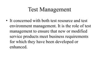 Test Management
• It concerned with both test resource and test
environment management. It is the role of test
management to ensure that new or modified
service products meet business requirements
for which they have been developed or
enhanced.
 