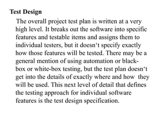 Test Design
The overall project test plan is written at a very
high level. It breaks out the software into specific
features and testable items and assigns them to
individual testers, but it doesn‘t specify exactly
how those features will be tested. There may be a
general mention of using automation or black-
box or white-box testing, but the test plan doesn‘t
get into the details of exactly where and how they
will be used. This next level of detail that defines
the testing approach for individual software
features is the test design specification.
 