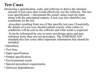 Test Cases
Dissecting a specification, code, and software to derive the minimal
amount of test cases that would effectively test the software. The test
case specification ―documents the actual values used for input
along with the anticipated outputs. A test case also identifies any
constraints on the test
procedure resulting from use of that specific test case.‖ Essentially,
the details of a test case should explain exactly what values or
conditions will be sent to the software and what result is expected.
It can be referenced by one or more test design specs and may
reference more than one test procedure. The ANSI/IEEE 829
standard also lists some other important information that should be
included:
• Identifiers.
• Test item.
• Input specification.
• Output specification.
• Environmental needs.
• Special procedural requirements.
• Intercase dependencies.
 