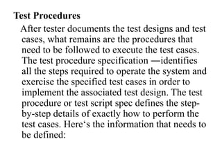 Test Procedures
After tester documents the test designs and test
cases, what remains are the procedures that
need to be followed to execute the test cases.
The test procedure specification ―identifies
all the steps required to operate the system and
exercise the specified test cases in order to
implement the associated test design. The test
procedure or test script spec defines the step-
by-step details of exactly how to perform the
test cases. Here‘s the information that needs to
be defined:
 