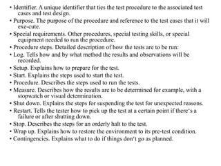 • Identifier. A unique identifier that ties the test procedure to the associated test
cases and test design.
• Purpose. The purpose of the procedure and reference to the test cases that it will
exe-cute.
• Special requirements. Other procedures, special testing skills, or special
equipment needed to run the procedure.
• Procedure steps. Detailed description of how the tests are to be run:
• Log. Tells how and by what method the results and observations will be
recorded.
• Setup. Explains how to prepare for the test.
• Start. Explains the steps used to start the test.
• Procedure. Describes the steps used to run the tests.
• Measure. Describes how the results are to be determined for example, with a
stopwatch or visual determination.
• Shut down. Explains the steps for suspending the test for unexpected reasons.
• Restart. Tells the tester how to pick up the test at a certain point if there‘s a
failure or after shutting down.
• Stop. Describes the steps for an orderly halt to the test.
• Wrap up. Explains how to restore the environment to its pre-test condition.
• Contingencies. Explains what to do if things don‘t go as planned.
 