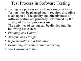 Test Process in Software Testing
• Testing is a process rather than a single activity.
Testing must be planned and it requires discipline
to act upon it. The quality and effectiveness of
software testing are primarily determined by the
quality of the test processes used.
The activities of testing can be divided into the
following basic steps:
• Planning and Control
• Analysis and Design
• Implementation and Execution
• Evaluating exit criteria and Reporting
• Test Closure activities
 