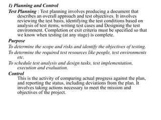 1) Planning and Control
Test Planning : Test planning involves producing a document that
describes an overall approach and test objectives. It involves
reviewing the test basis, identifying the test conditions based on
analysis of test items, writing test cases and Designing the test
environment. Completion or exit criteria must be specified so that
we know when testing (at any stage) is complete.
Purpose
To determine the scope and risks and identify the objectives of testing.
To determine the required test resources like people, test environments
etc.
To schedule test analysis and design tasks, test implementation,
execution and evaluation.
Control
This is the activity of comparing actual progress against the plan,
and reporting the status, including deviations from the plan. It
involves taking actions necessary to meet the mission and
objectives of the project.
 