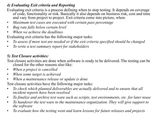 4) Evaluating Exit criteria and Reporting
Evaluating exit criteria is a process defining when to stop testing. It depends on coverage
of code, functionality or risk. Basically it also depends on business risk, cost and time
and vary from project to project. Exit criteria come into picture, when:
• Maximum test cases are executed with certain pass percentage
• Bug rate falls below certain level
• When we achieve the deadlines
Evaluating exit criteria has the following major tasks:
• To assess if more test are needed or if the exit criteria specified should be changed
• To write a test summary report for stakeholders
5) Test Closure activities:
Test closure activities are done when software is ready to be delivered. The testing can be
closed for the other reasons also like:
• When a project is cancelled
• When some target is achieved
• When a maintenance release or update is done
Test closure activities have the following major tasks:
• To check which planned deliverables are actually delivered and to ensure that all
incident reports have been resolved
• To finalize and archive test ware such as scripts, test environments, etc. for later reuse
• To handover the test ware to the maintenance organization. They will give support to
the software
• To evaluate how the testing went and learn lessons for future releases and projects
 