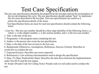 Test Case Specification
The test case specifications should be developed from the test plan and are the second phase of
the test development life cycle. The test specification should explain "how" to implement
the test cases described in the test plan. Test case specifications are useful as it
enlists the specification details of the items.
Test Specification Items are must for each test specification should contain the following
items:
1. Case No.: The test case number should be a three digit identifier of the following form:c.s.t,
where: c- is the chapter number, s- is the section number, and t- is the test case number.
2. Title: is the title of the test.
3. Programme: is the program name containing the test.
4. Author: is the person who wrote the test specification.
5. Date: is the date of the last revision to the test case.
6. Background: (Objectives, Assumptions, References, Success Criteria): Describes in
words how to conduct the test.
7. Expected Error(s): Describes any errors expected
8. Reference(s): Lists reference documentation used to design the specification.
9. Data: (Tx Data, Predicted Rx Data): Describes the data flows between the Implementation
under Test (IUT) and the test engine.
10. Script: (Pseudo Code for Coding Tests): Pseudo code (or real code) used to conduct the
test.
 
