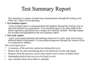 Test Summary Report
Test reporting is a means of achieving communication through the testing cycle.
There are 3 types of test reporting.
1. Test incident report:
A test incident report is communication that happens through the testing cycle as
and when defects are encountered .A test incident report is an entry made in the
defect repository each defect has a unique id to identify incident .The high impact
test incident are highlighted in the test summary report.
2. Test cycle report:
A test cycle entails planning and running certain test in cycle, each cycle using a
different build of the product .As the product progresses through the various cycles
it is expected to stabilize.
Test cycle report gives
• A summary of the activities carried out during that cycle.
• Defects that are uncovered during that cycle based on severity and impact
• Progress from the previous cycle to the current cycle in terms of defect fixed
• Outstanding defects that not yet to be fixed in cycle
• Any variation observed in effort or schedule
 